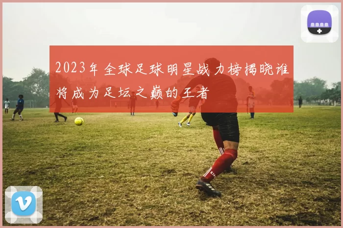 2023年全球足球明星战力榜揭晓谁将成为足坛之巅的王者