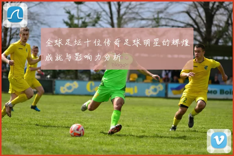 全球足坛十位传奇足球明星的辉煌成就与影响力分析