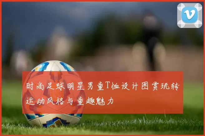 时尚足球明星男童T恤设计图赏玩转运动风格与童趣魅力