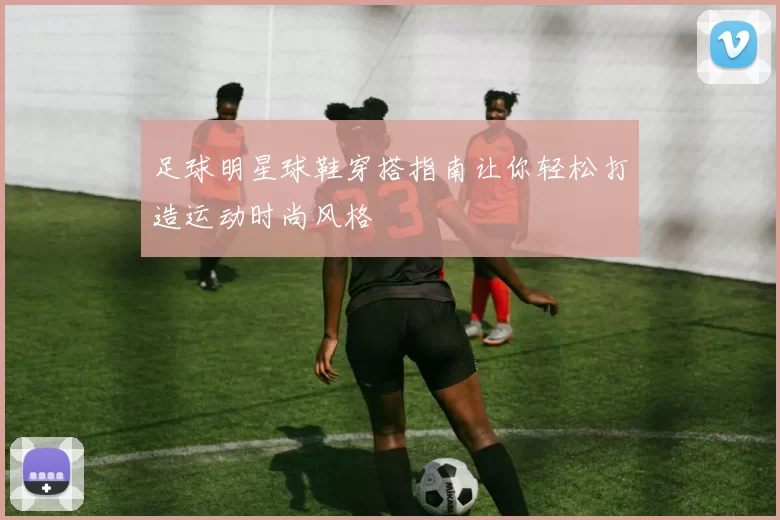 足球明星球鞋穿搭指南让你轻松打造运动时尚风格