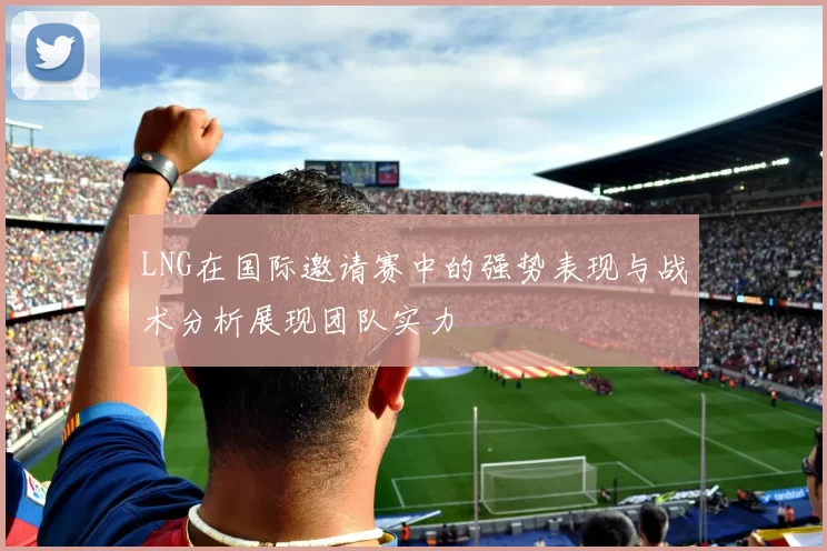 LNG在国际邀请赛中的强势表现与战术分析展现团队实力