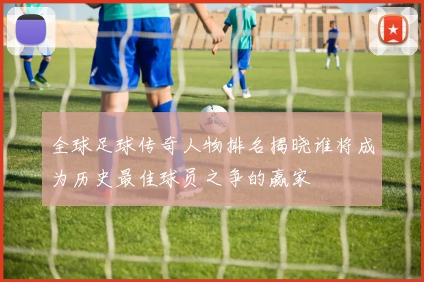 全球足球传奇人物排名揭晓谁将成为历史最佳球员之争的赢家