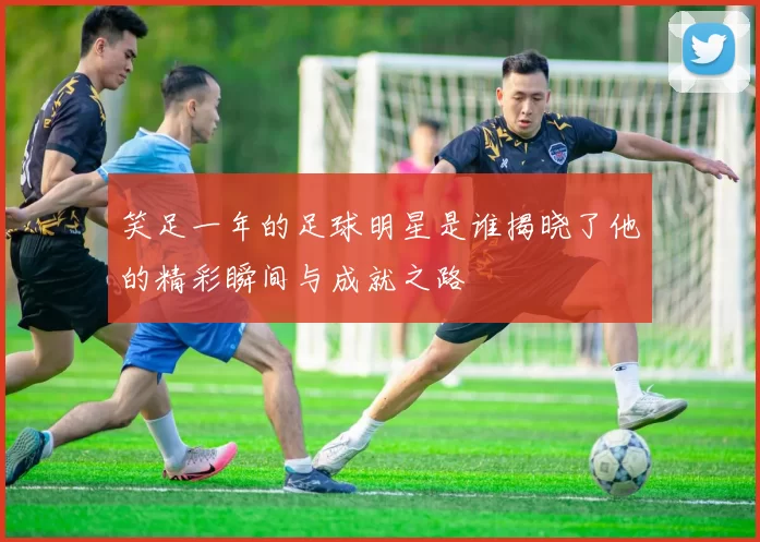 笑足一年的足球明星是谁揭晓了他的精彩瞬间与成就之路