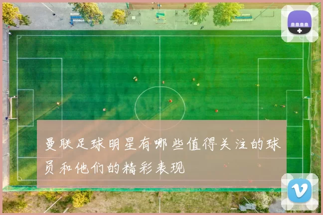 曼联足球明星有哪些值得关注的球员和他们的精彩表现