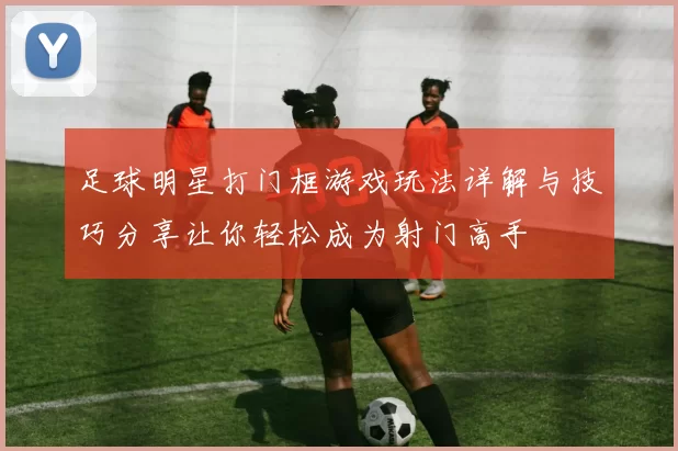 足球明星打门框游戏玩法详解与技巧分享让你轻松成为射门高手