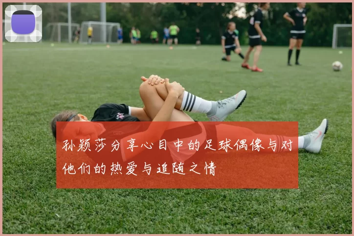 孙颖莎分享心目中的足球偶像与对他们的热爱与追随之情