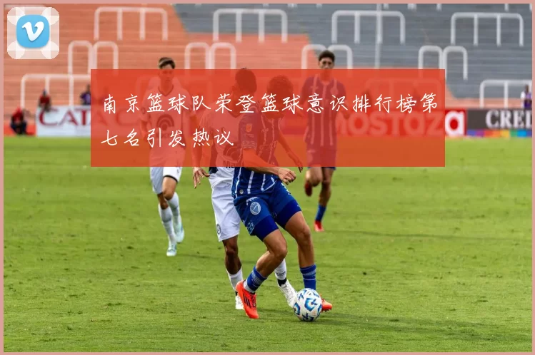 南京篮球队荣登篮球意识排行榜第七名引发热议