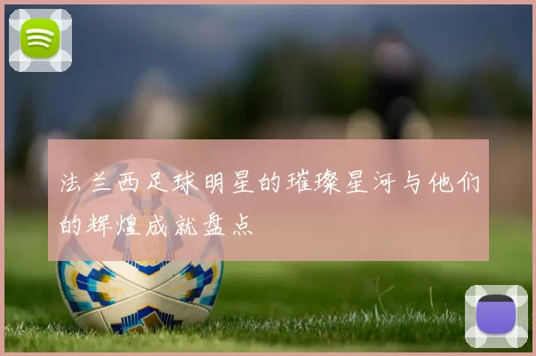 法兰西足球明星的璀璨星河与他们的辉煌成就盘点