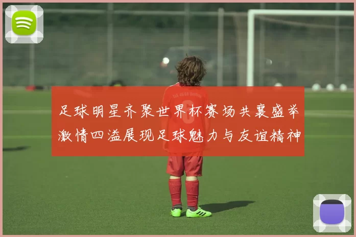 足球明星齐聚世界杯赛场共襄盛举激情四溢展现足球魅力与友谊精神