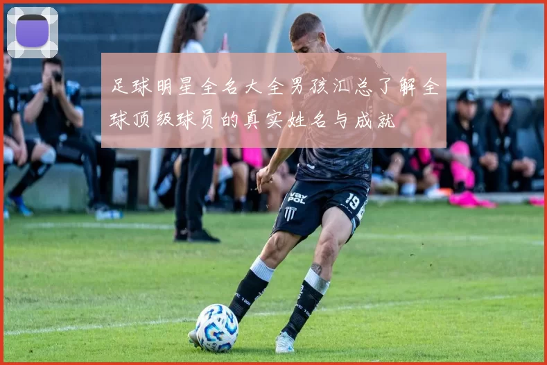 足球明星全名大全男孩汇总了解全球顶级球员的真实姓名与成就
