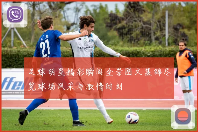 足球明星精彩瞬间全景图文集锦尽览球场风采与激情时刻