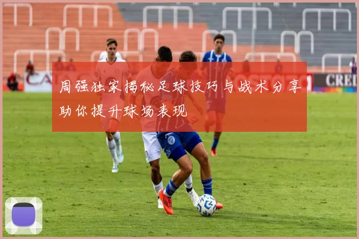 周强独家揭秘足球技巧与战术分享助你提升球场表现