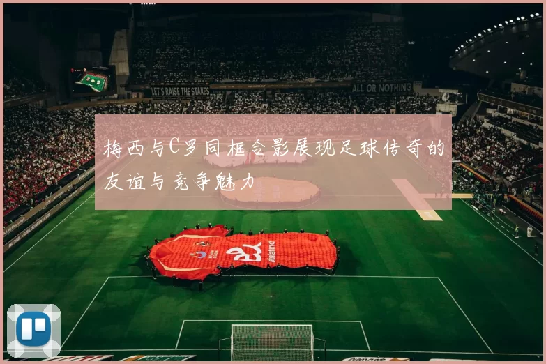 梅西与C罗同框合影展现足球传奇的友谊与竞争魅力
