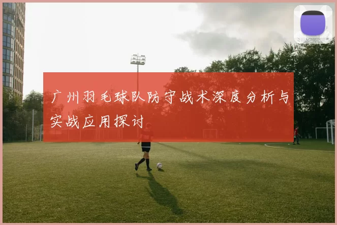 广州羽毛球队防守战术深度分析与实战应用探讨