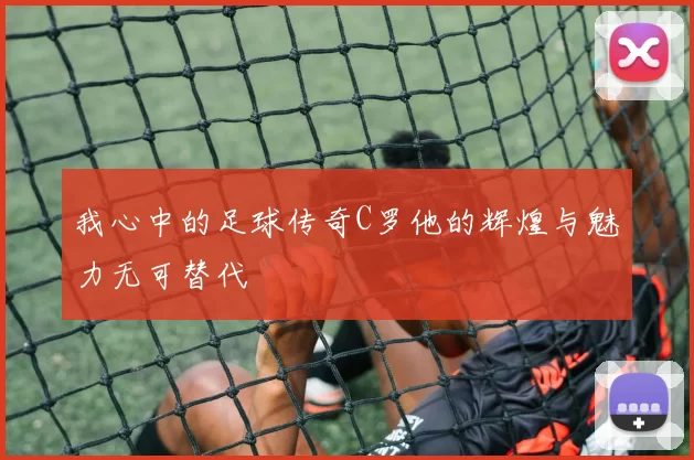 我心中的足球传奇C罗他的辉煌与魅力无可替代