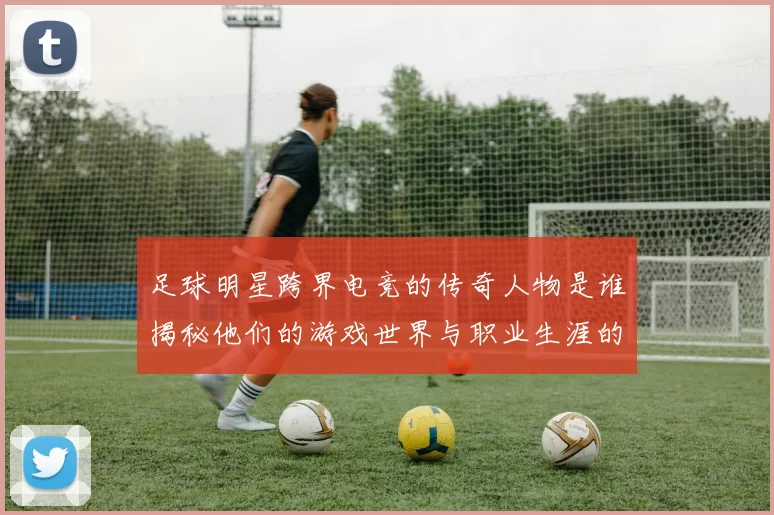 足球明星跨界电竞的传奇人物是谁揭秘他们的游戏世界与职业生涯的交集