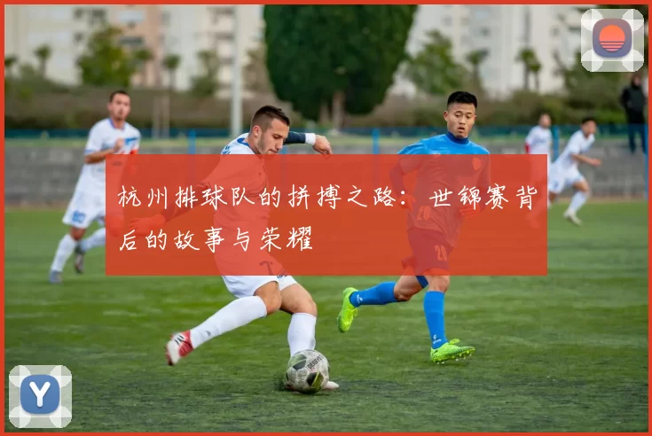 杭州排球队的拼搏之路：世锦赛背后的故事与荣耀
