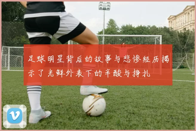 足球明星背后的故事与悲惨经历揭示了光鲜外表下的辛酸与挣扎