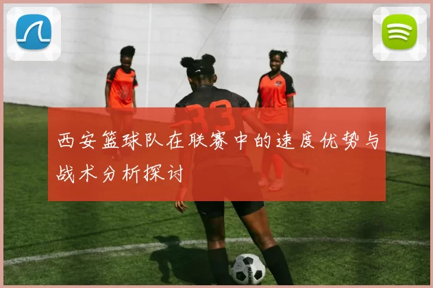 西安篮球队在联赛中的速度优势与战术分析探讨