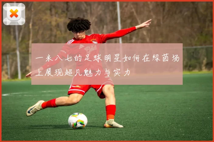 一米八七的足球明星如何在绿茵场上展现超凡魅力与实力