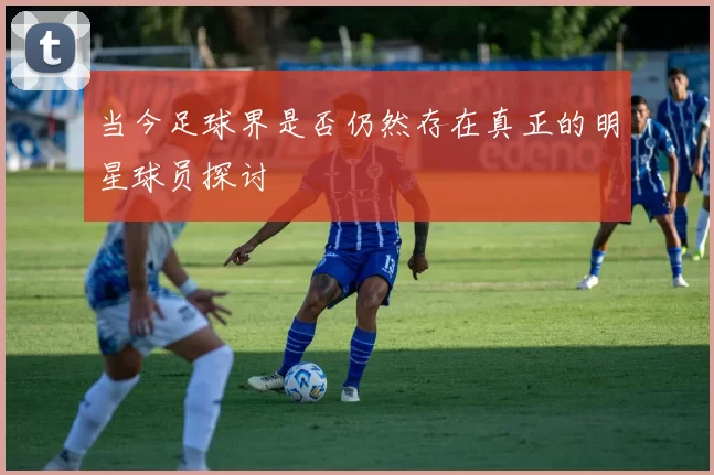 当今足球界是否仍然存在真正的明星球员探讨