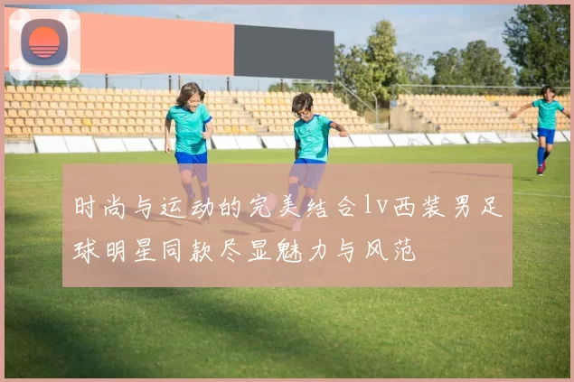时尚与运动的完美结合lv西装男足球明星同款尽显魅力与风范