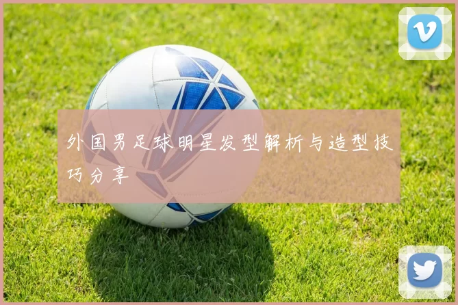 外国男足球明星发型解析与造型技巧分享