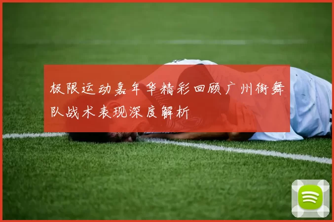 极限运动嘉年华精彩回顾广州街舞队战术表现深度解析