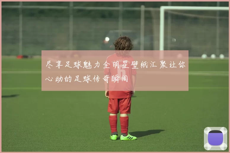 尽享足球魅力全明星壁纸汇聚让你心动的足球传奇瞬间