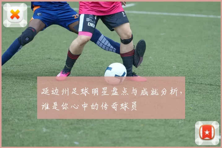 延边州足球明星盘点与成就分析，谁是你心中的传奇球员
