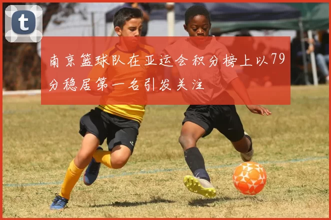 南京篮球队在亚运会积分榜上以79分稳居第一名引发关注