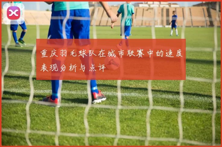 重庆羽毛球队在城市联赛中的速度表现分析与点评