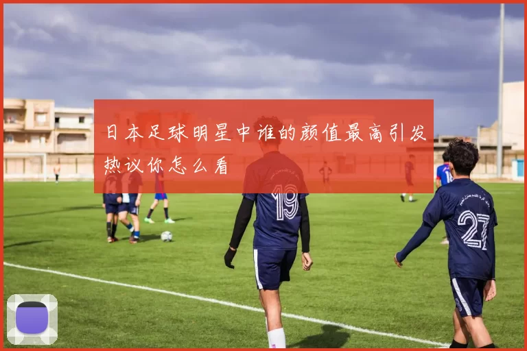 日本足球明星中谁的颜值最高引发热议你怎么看