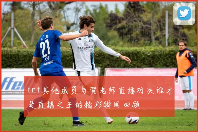 tnt其他成员与贺老师直播对决谁才是直播之王的精彩瞬间回顾