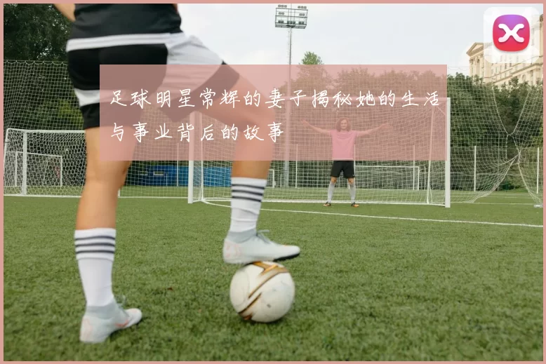 足球明星常辉的妻子揭秘她的生活与事业背后的故事