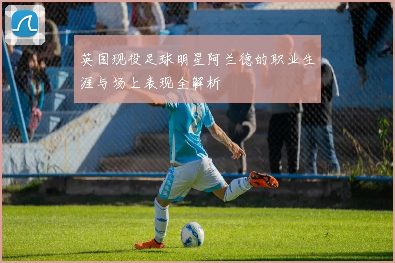 英国现役足球明星阿兰德的职业生涯与场上表现全解析