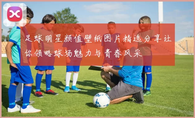 足球明星颜值壁纸图片精选分享让你领略球场魅力与青春风采