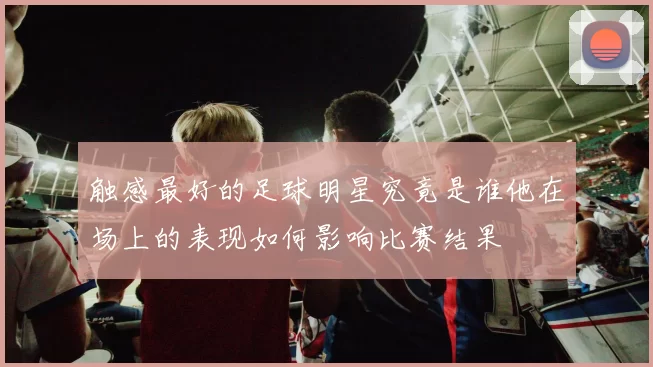 触感最好的足球明星究竟是谁他在场上的表现如何影响比赛结果