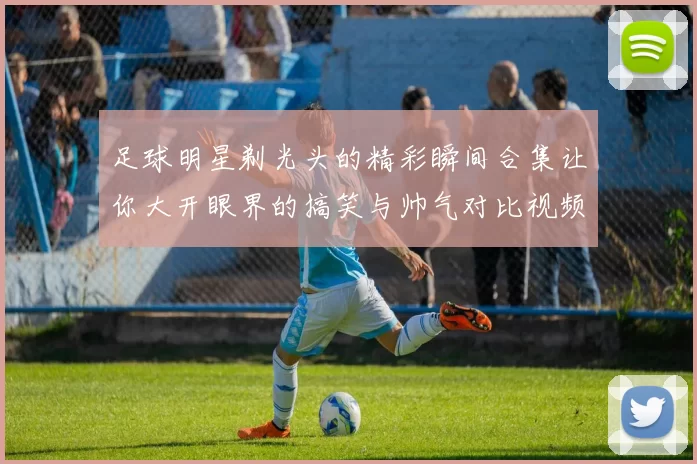 足球明星剃光头的精彩瞬间合集让你大开眼界的搞笑与帅气对比视频
