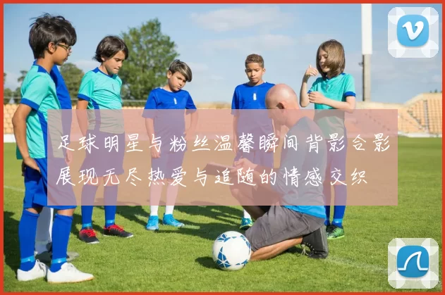足球明星与粉丝温馨瞬间背影合影展现无尽热爱与追随的情感交织