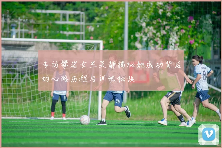 专访攀岩女王吴静揭秘她成功背后的心路历程与训练秘诀