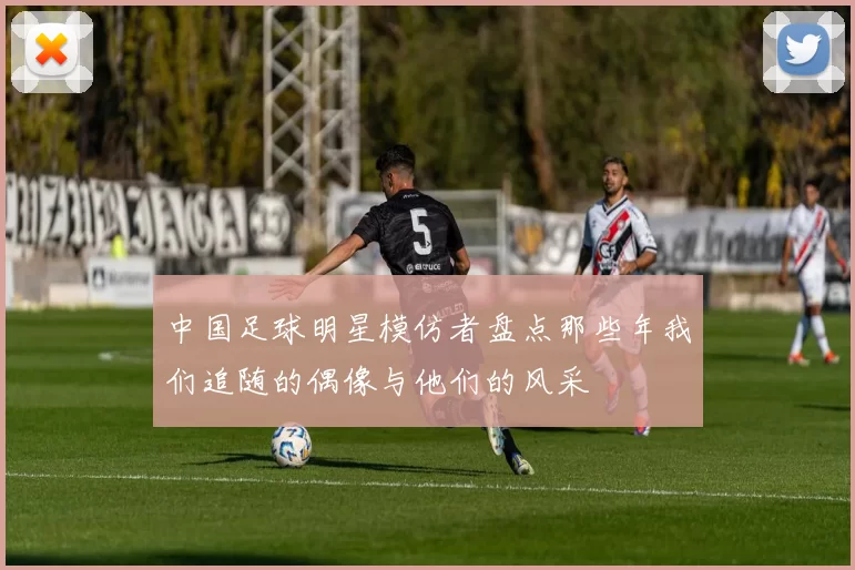 中国足球明星模仿者盘点那些年我们追随的偶像与他们的风采
