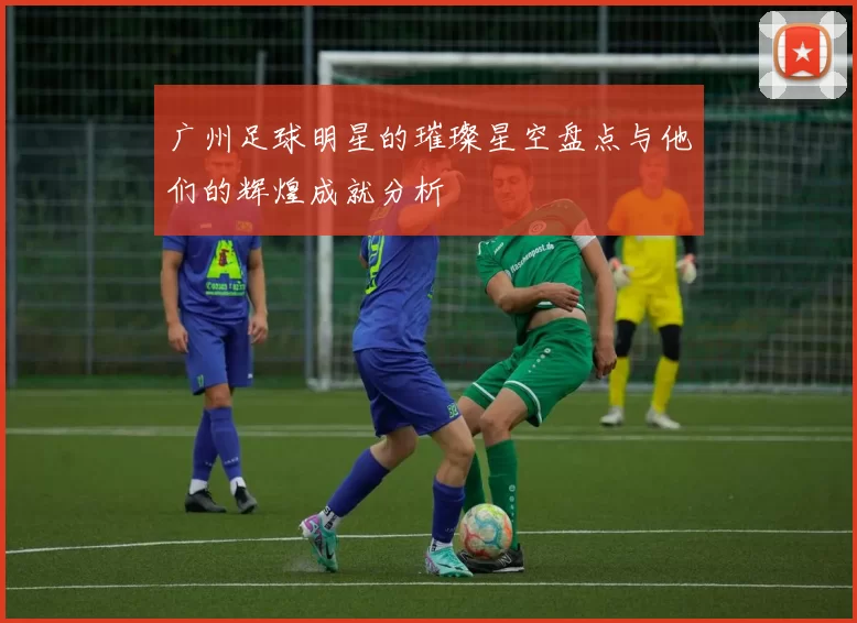 广州足球明星的璀璨星空盘点与他们的辉煌成就分析
