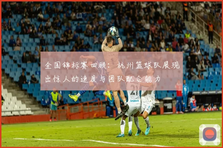 全国锦标赛回顾：杭州篮球队展现出惊人的速度与团队配合能力