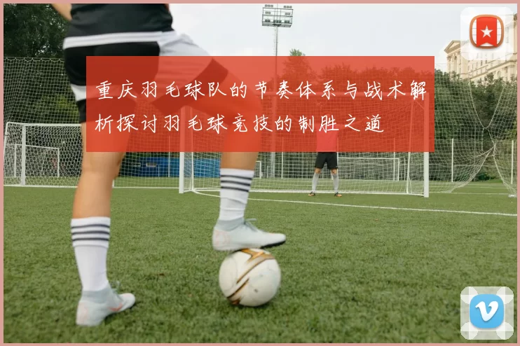 重庆羽毛球队的节奏体系与战术解析探讨羽毛球竞技的制胜之道