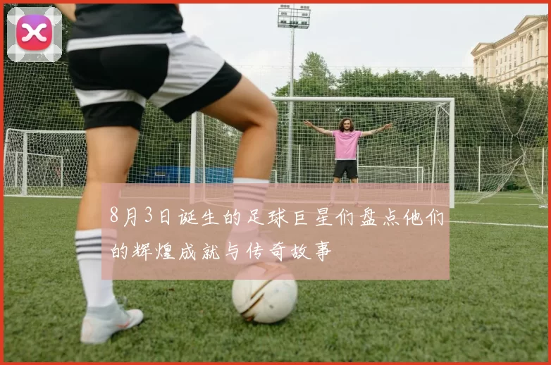 8月3日诞生的足球巨星们盘点他们的辉煌成就与传奇故事