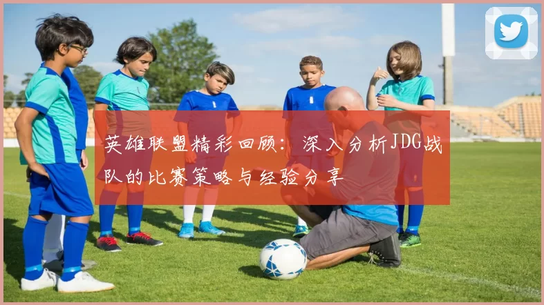 英雄联盟精彩回顾：深入分析JDG战队的比赛策略与经验分享