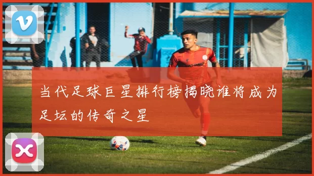 当代足球巨星排行榜揭晓谁将成为足坛的传奇之星