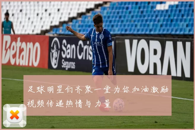 足球明星们齐聚一堂为你加油激励视频传递热情与力量