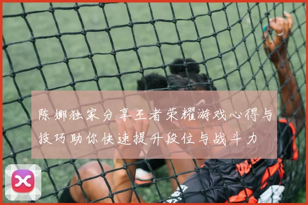 陈娜独家分享王者荣耀游戏心得与技巧助你快速提升段位与战斗力
